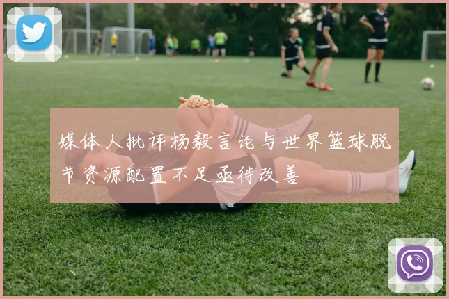 媒体人批评杨毅言论与世界篮球脱节资源配置不足亟待改善