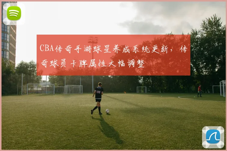 CBA传奇手游球星养成系统更新，传奇球员卡牌属性大幅调整