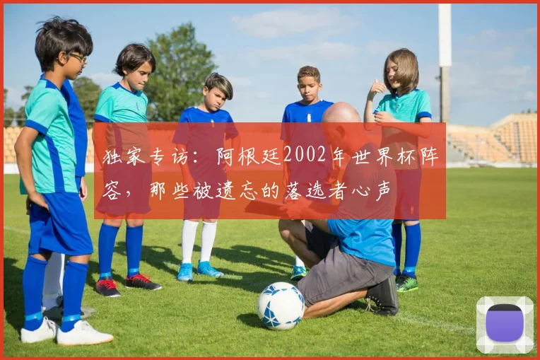 独家专访：阿根廷2002年世界杯阵容，那些被遗忘的落选者心声